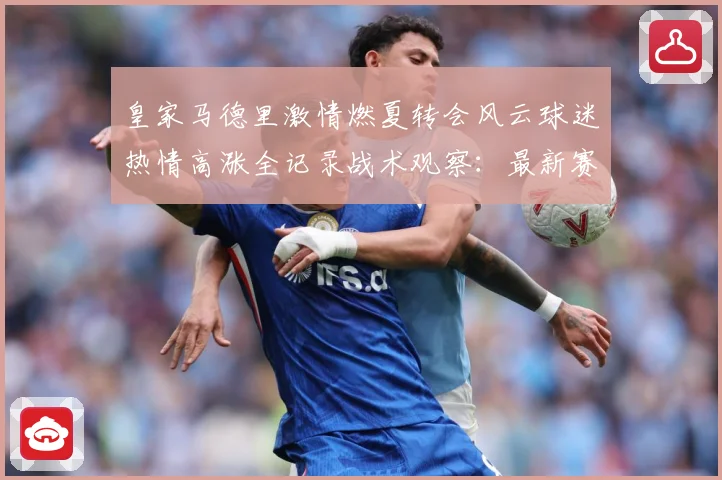 皇家马德里激情燃夏转会风云球迷热情高涨全记录战术观察：最新赛事动态与深度分析