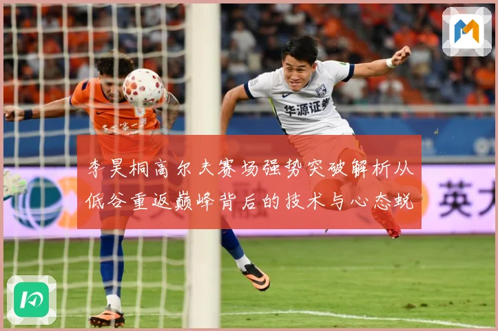 李昊桐高尔夫赛场强势突破解析从低谷重返巅峰背后的技术与心态蜕变：最新赛事动态与深度分析