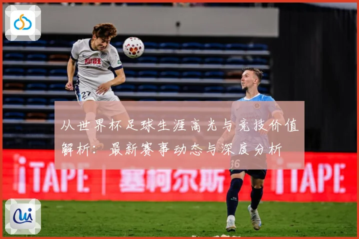从世界杯足球生涯高光与竞技价值解析：最新赛事动态与深度分析