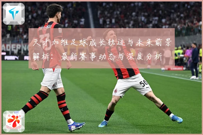 天才加维足球成长轨迹与未来前景解析：最新赛事动态与深度分析