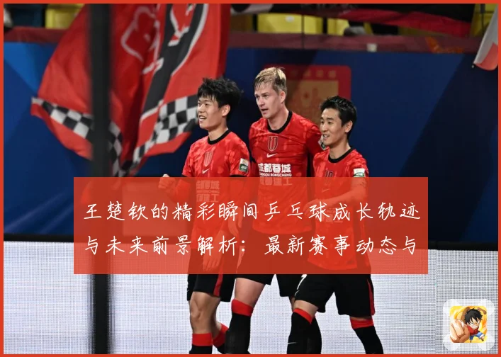 王楚钦的精彩瞬间乒乓球成长轨迹与未来前景解析：最新赛事动态与深度分析