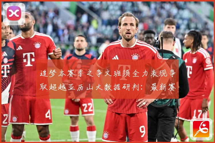 追梦本赛季之争文班须全力表现争取超越亚历山大数据研判：最新赛事动态与深度分析