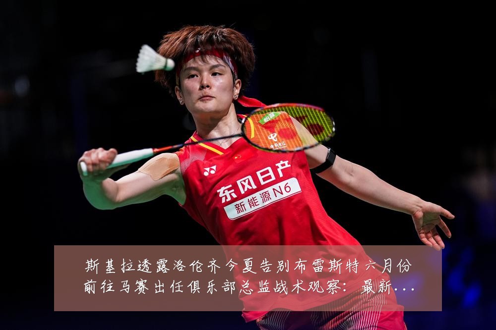 斯基拉透露洛伦齐今夏告别布雷斯特六月份前往马赛出任俱乐部总监战术观察:最新赛事动态与深度分析